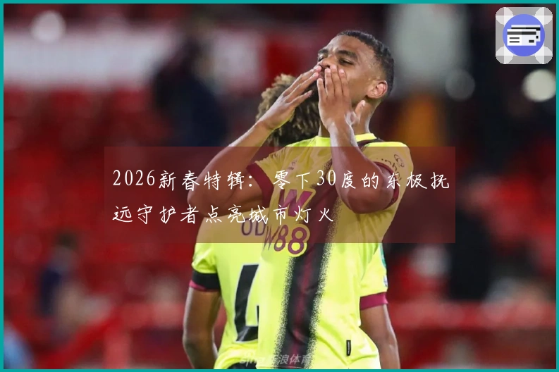 2026新春特辑：零下30度的东极抚远守护者点亮城市灯火