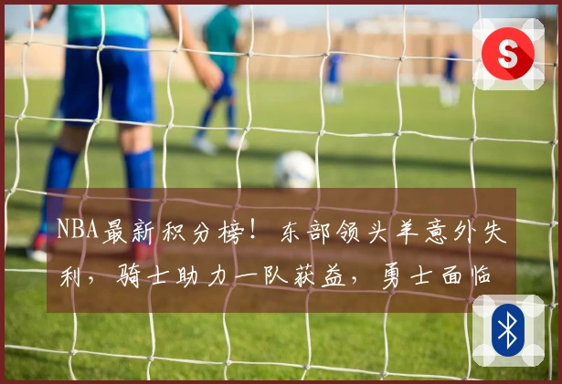 NBA最新积分榜！东部领头羊意外失利，骑士助力一队获益，勇士面临绝境