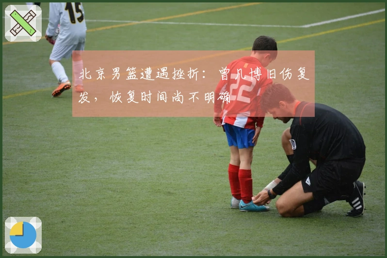 北京男篮遭遇挫折：曾凡博旧伤复发，恢复时间尚不明确