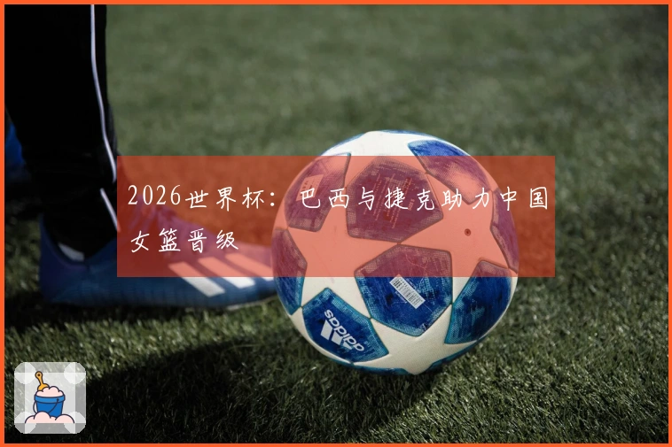 2026世界杯：巴西与捷克助力中国女篮晋级