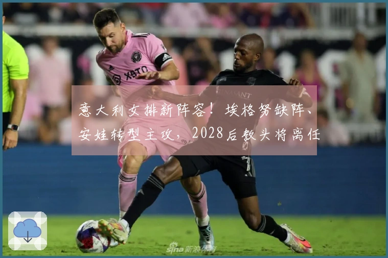 意大利女排新阵容！埃格努缺阵、安娃转型主攻，2028后教头将离任