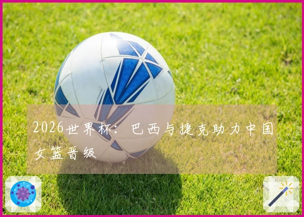 2026世界杯：巴西与捷克助力中国女篮晋级