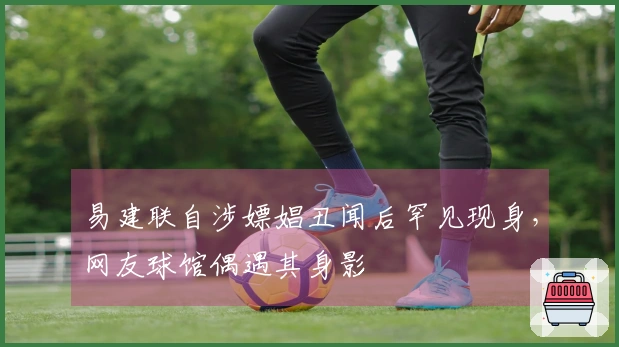 易建联自涉嫖娼丑闻后罕见现身，网友球馆偶遇其身影