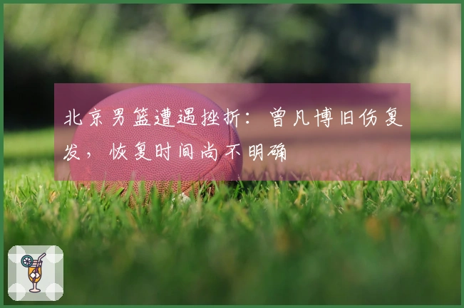 北京男篮遭遇挫折：曾凡博旧伤复发，恢复时间尚不明确