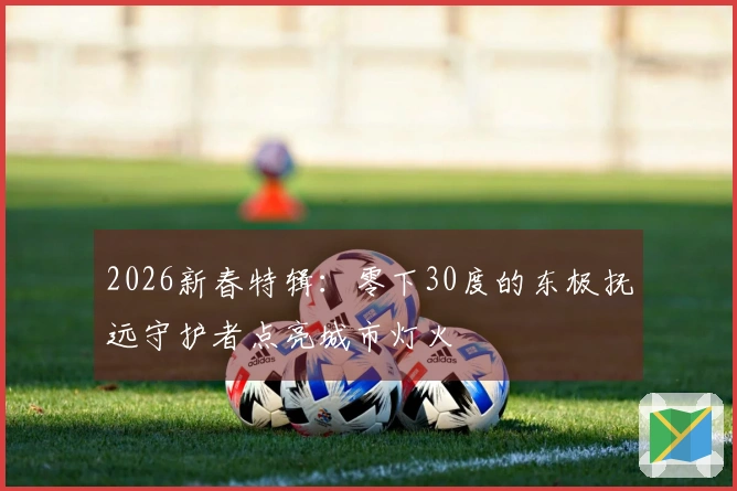 2026新春特辑：零下30度的东极抚远守护者点亮城市灯火